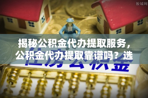 中西揭秘公积金代办提取服务，公积金代办提取靠谱吗？选择需谨慎