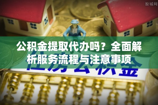 中西公积金提取代办吗？全面解析服务流程与注意事项