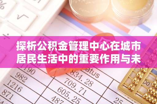 中西探析公积金管理中心在城市居民生活中的重要作用与未来发展趋势