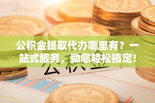 中西公积金提取代办哪里有？一站式服务，助您轻松搞定！