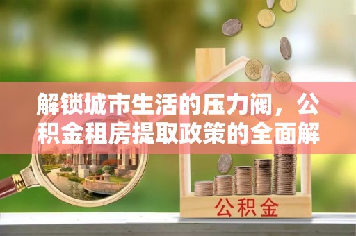 中西解锁城市生活的压力阀，公积金租房提取政策的全面解析与实践指南