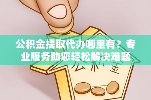 中西公积金提取代办哪里有？专业服务助您轻松解决难题