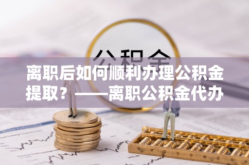中西离职后如何顺利办理公积金提取？——离职公积金代办提取全攻略