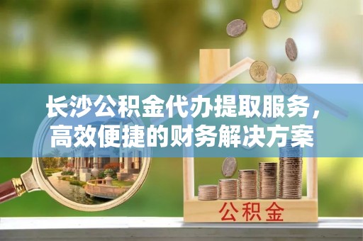 中西长沙公积金代办提取服务，高效便捷的财务解决方案