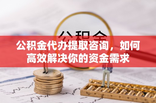 中西公积金代办提取咨询，如何高效解决你的资金需求